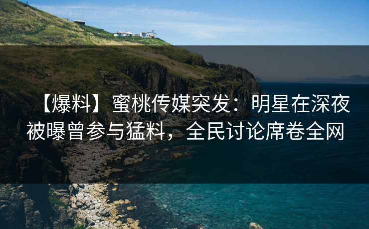 【爆料】蜜桃传媒突发：明星在深夜被曝曾参与猛料，全民讨论席卷全网