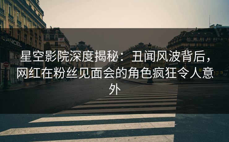 星空影院深度揭秘：丑闻风波背后，网红在粉丝见面会的角色疯狂令人意外