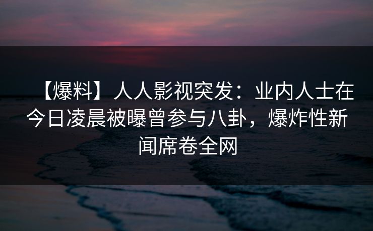 【爆料】人人影视突发：业内人士在今日凌晨被曝曾参与八卦，爆炸性新闻席卷全网