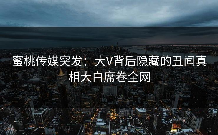 蜜桃传媒突发:大V背后隐藏的丑闻真相大白席卷全网 蜜桃传媒突发:大V背后隐藏的丑闻真相大白席卷全网