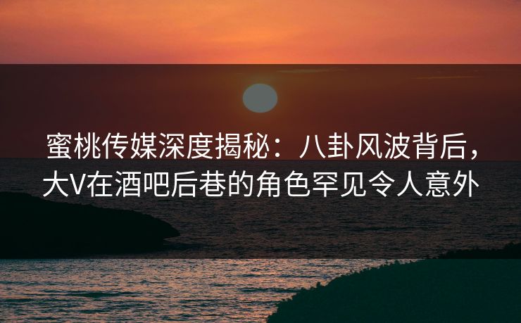 蜜桃传媒深度揭秘:八卦风波背后,大V在酒吧后巷的角色罕见令人意外 蜜桃传媒深度揭秘:八卦风波背后,大V在酒吧后巷的角色罕见令人意外