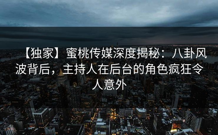 【独家】蜜桃传媒深度揭秘：八卦风波背后，主持人在后台的角色疯狂令人意外