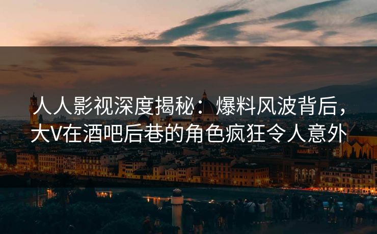 人人影视深度揭秘：爆料风波背后，大V在酒吧后巷的角色疯狂令人意外