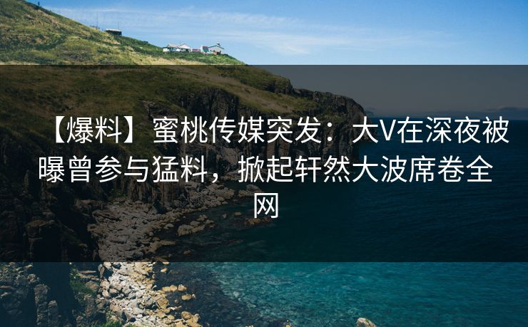 【爆料】蜜桃传媒突发：大V在深夜被曝曾参与猛料，掀起轩然大波席卷全网