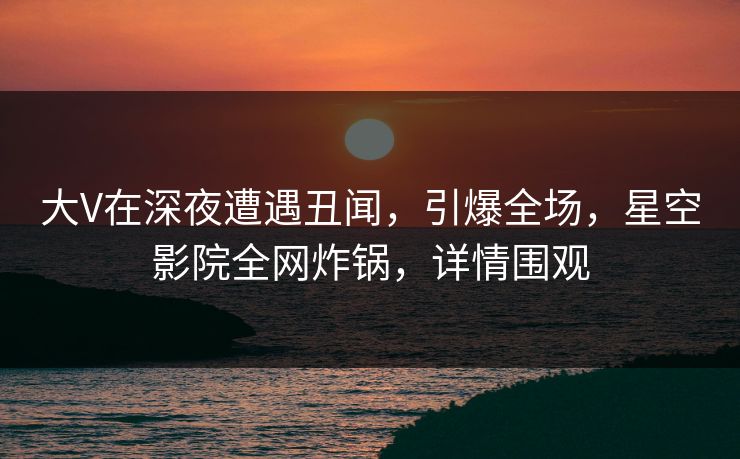 大V在深夜遭遇丑闻，引爆全场，星空影院全网炸锅，详情围观