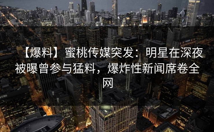 【爆料】蜜桃传媒突发：明星在深夜被曝曾参与猛料，爆炸性新闻席卷全网