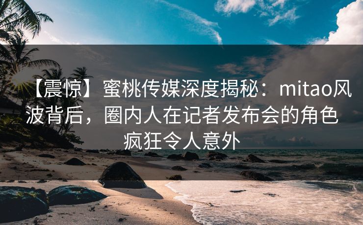 【震惊】蜜桃传媒深度揭秘：mitao风波背后，圈内人在记者发布会的角色疯狂令人意外
