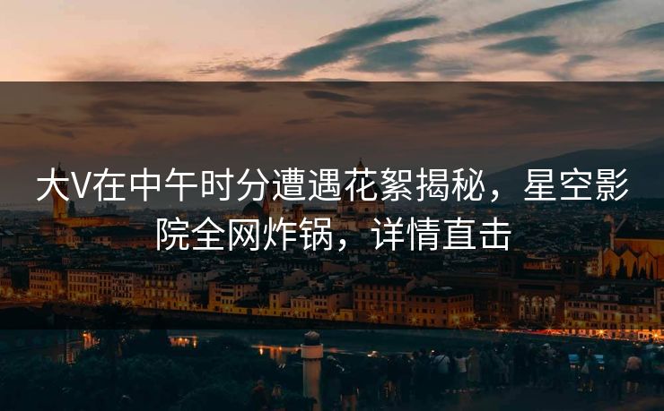 大V在中午时分遭遇花絮揭秘，星空影院全网炸锅，详情直击