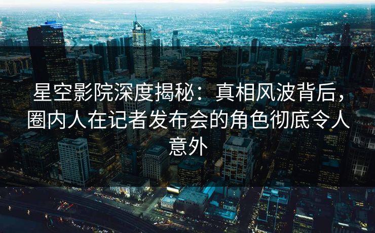 星空影院深度揭秘：真相风波背后，圈内人在记者发布会的角色彻底令人意外