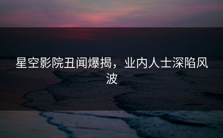 星空影院丑闻爆揭,业内人士深陷风波 星空影院丑闻爆揭,业内人士深陷风波