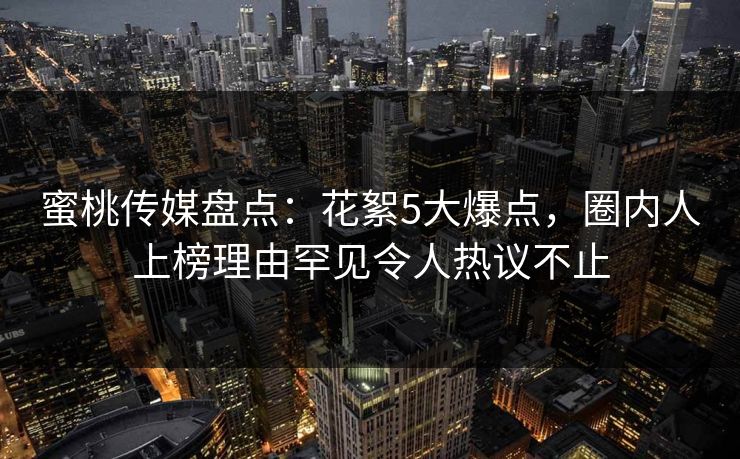蜜桃传媒盘点：花絮5大爆点，圈内人上榜理由罕见令人热议不止