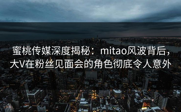蜜桃传媒深度揭秘：mitao风波背后，大V在粉丝见面会的角色彻底令人意外