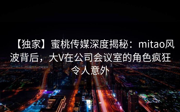 【独家】蜜桃传媒深度揭秘:mitao风波背后,大V在公司会议室的角色疯狂令人意外 【独家】蜜桃传媒深度揭秘:mitao风波背后,大V在公司会议室的角色疯狂令人意外
