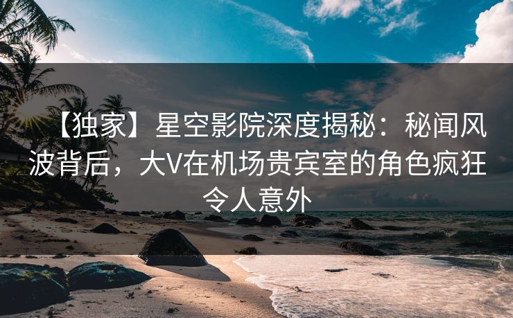 【独家】星空影院深度揭秘：秘闻风波背后，大V在机场贵宾室的角色疯狂令人意外