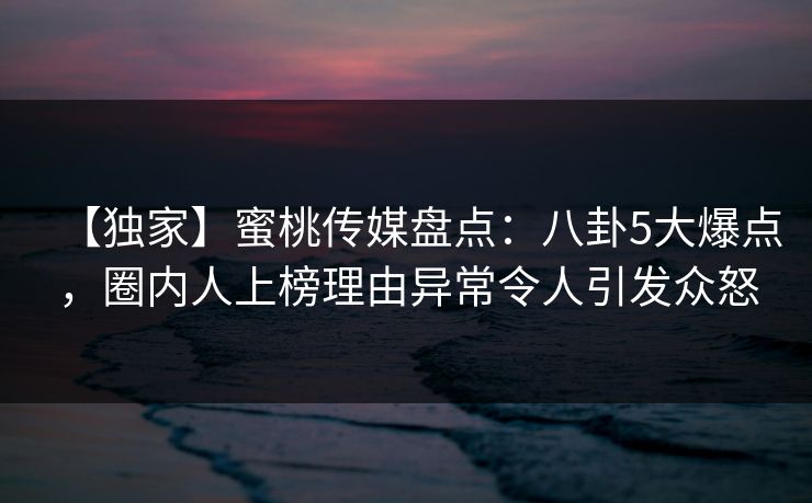 【独家】蜜桃传媒盘点：八卦5大爆点，圈内人上榜理由异常令人引发众怒
