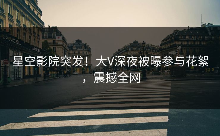 星空影院突发！大V深夜被曝参与花絮，震撼全网