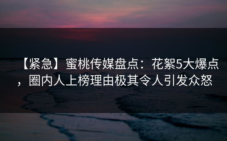 【紧急】蜜桃传媒盘点:花絮5大爆点,圈内人上榜理由极其令人引发众怒 【紧急】蜜桃传媒盘点:花絮5大爆点,圈内人上榜理由极其令人引发众怒