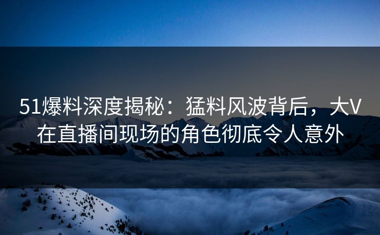 51爆料深度揭秘：猛料风波背后，大V在直播间现场的角色彻底令人意外