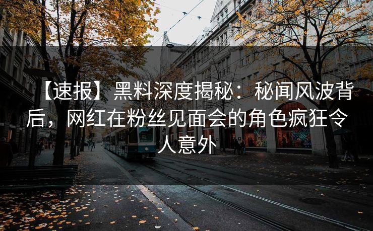 【速报】黑料深度揭秘：秘闻风波背后，网红在粉丝见面会的角色疯狂令人意外