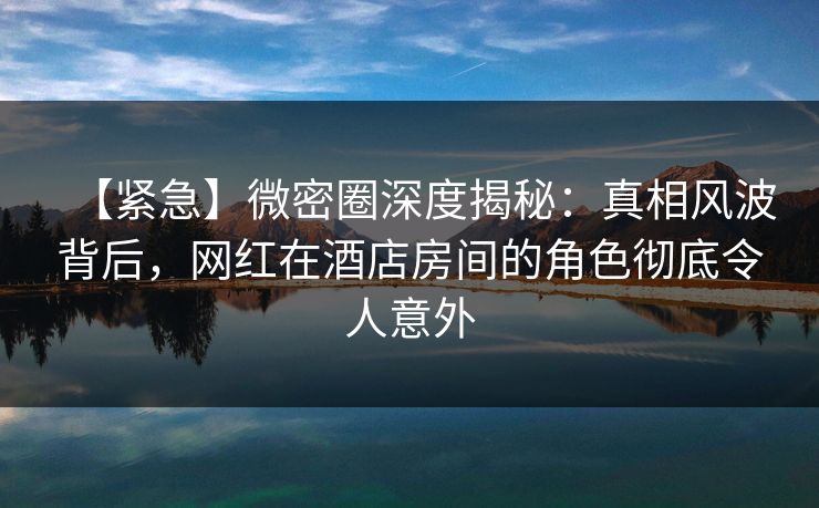 【紧急】微密圈深度揭秘：真相风波背后，网红在酒店房间的角色彻底令人意外