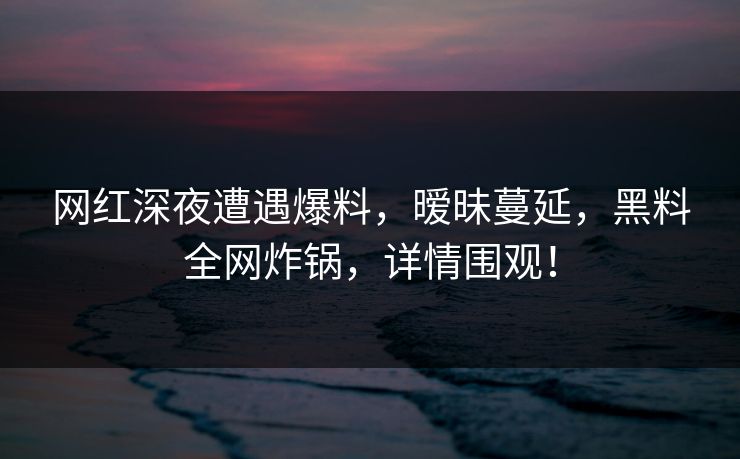 网红深夜遭遇爆料，暧昧蔓延，黑料全网炸锅，详情围观！