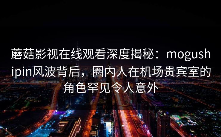 蘑菇影视在线观看深度揭秘:mogushipin风波背后,圈内人在机场贵宾室的角色罕见令人意外 蘑菇影视在线观看深度揭秘:mogushipin风波背后,圈内人在机场贵宾室的角色罕见令人意外