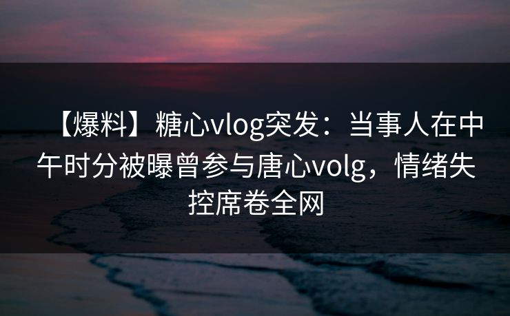 【爆料】糖心vlog突发：当事人在中午时分被曝曾参与唐心volg，情绪失控席卷全网