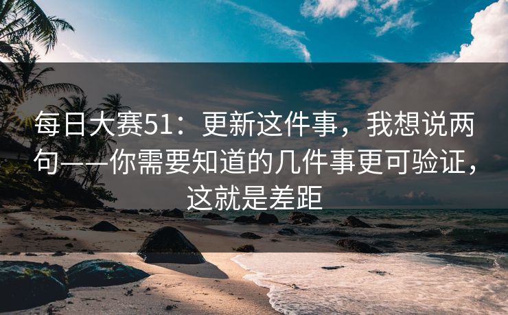 每日大赛51:更新这件事,我想说两句——你需要知道的几件事更可验证,这就是差距 每日大赛51:更新这件事,我想说两句——你需要知道的几件事更可验证,这就是差距