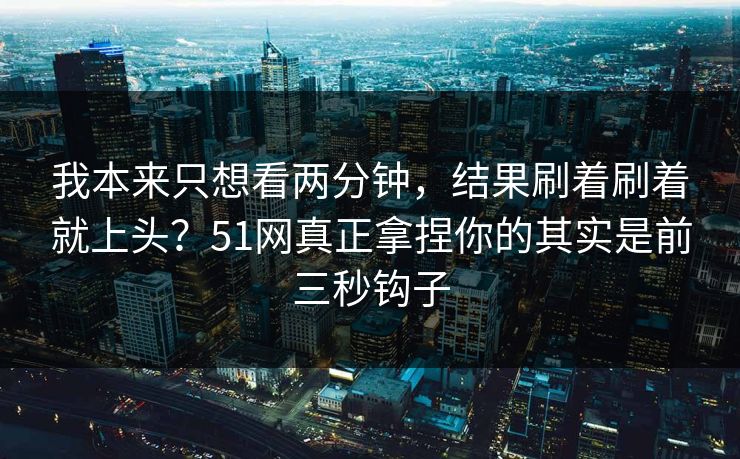 我本来只想看两分钟，结果刷着刷着就上头？51网真正拿捏你的其实是前三秒钩子