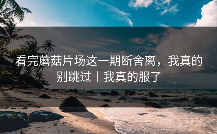 看完蘑菇片场这一期断舍离,我真的别跳过|我真的服了 看完蘑菇片场这一期断舍离,我真的别跳过|我真的服了